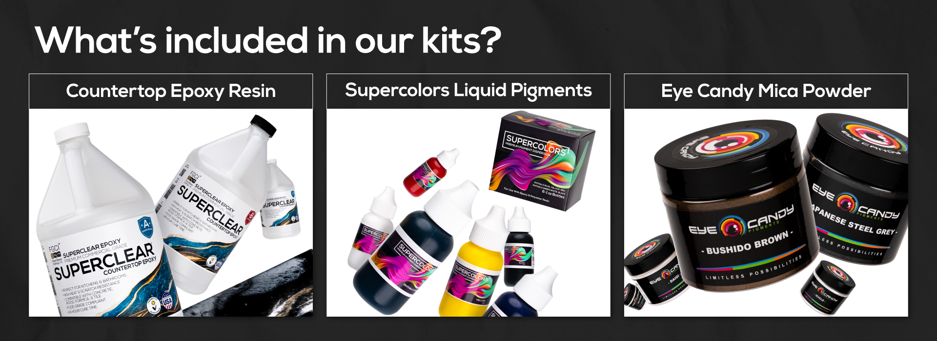 What's included in our kits? Countertop Epoxy Resin, Supercolros Liquid Pigments, and Eye Candy Mica Powder.