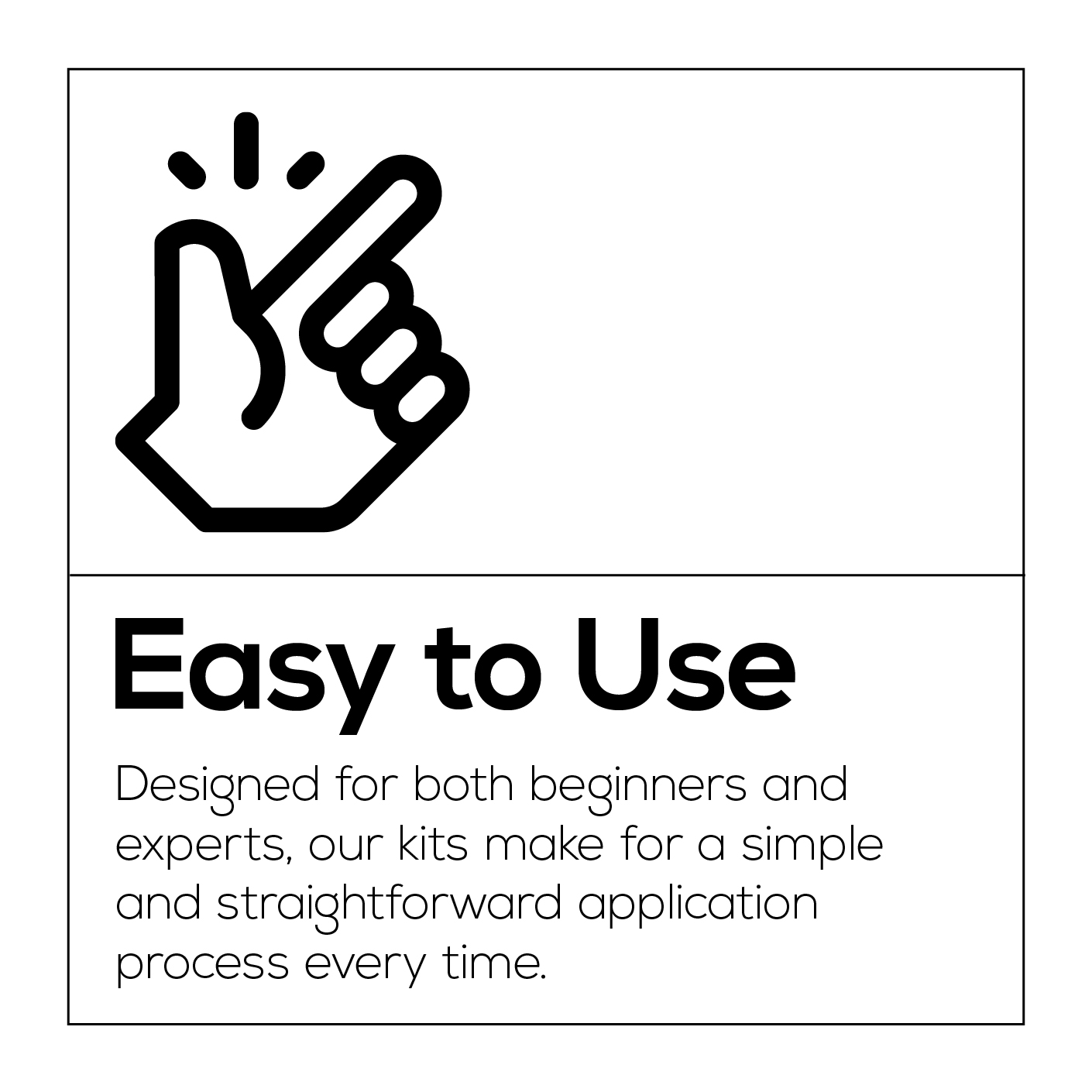 Easy to Use. Designed for both beginners and experts, our kits make for a simple and straightforward application process every time.